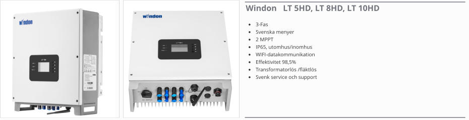 Windon   LT 5HD, LT 8HD, LT 10HD •	3-Fas •	Svenska menyer •	2 MPPT •	IP65, utomhus/inomhus •	WIFI-datakommunikation •	Effektivitet 98,5% •	Transformatorlös /fläktlös •	Svenk service och support
